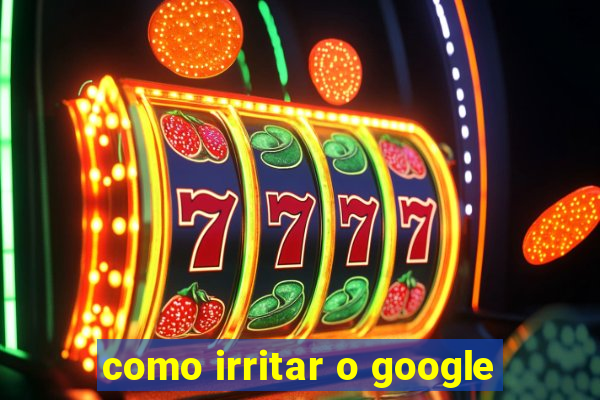 como irritar o google