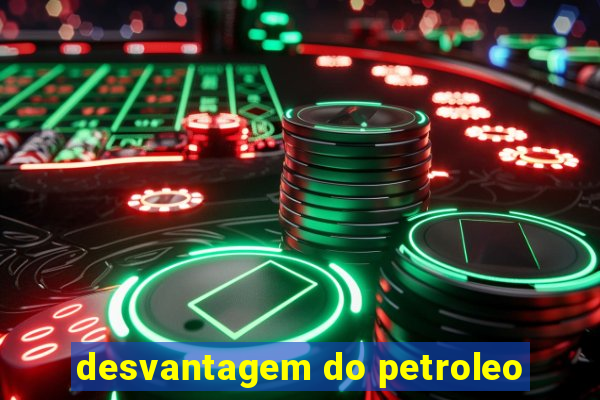 desvantagem do petroleo